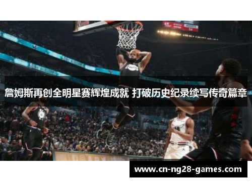 詹姆斯再创全明星赛辉煌成就 打破历史纪录续写传奇篇章